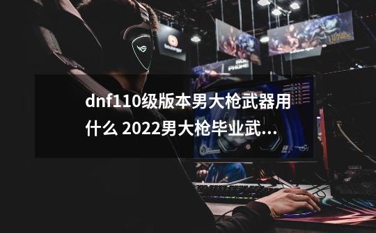 dnf110级版本男大枪武器用什么 2022男大枪毕业武器推荐,地下城枪炮师用什么武器好-第1张-游戏信息-娜宝网