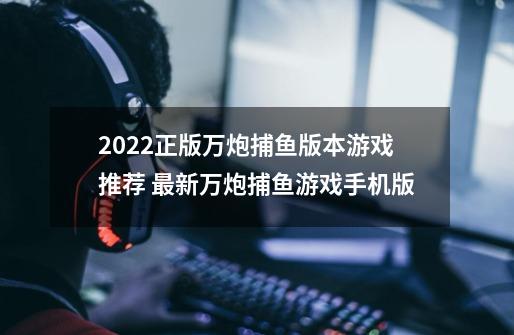 2022正版万炮捕鱼版本游戏推荐 最新万炮捕鱼游戏手机版-第1张-游戏信息-娜宝网