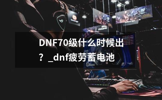 DNF70级什么时候出？_dnf疲劳蓄电池-第1张-游戏信息-娜宝网