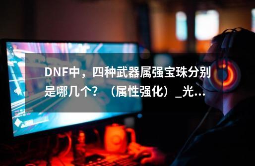 DNF中，四种武器属强宝珠分别是哪几个？（属性强化）_光属性强化怎么堆-第1张-游戏信息-娜宝网