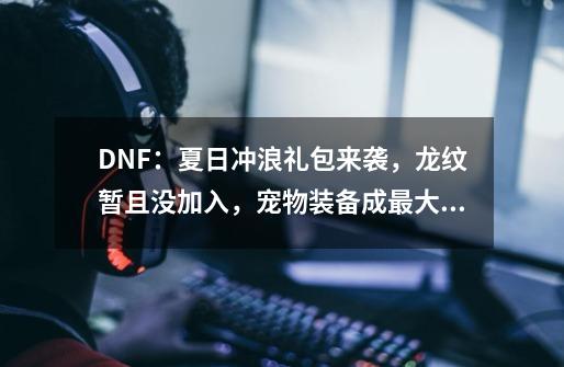 DNF：夏日冲浪礼包来袭，龙纹暂且没加入，宠物装备成最大亮点，如何？,dnf最便宜的装扮套装礼盒-第1张-游戏信息-娜宝网