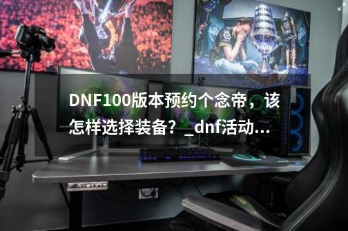 DNF100版本预约个念帝，该怎样选择装备？_dnf活动装备怎么选-第1张-游戏信息-娜宝网