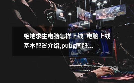 绝地求生电脑怎样上线_电脑上线基本配置介绍,pubg国服预约-第1张-游戏信息-娜宝网