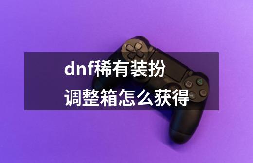 dnf稀有装扮调整箱怎么获得-第1张-游戏信息-娜宝网