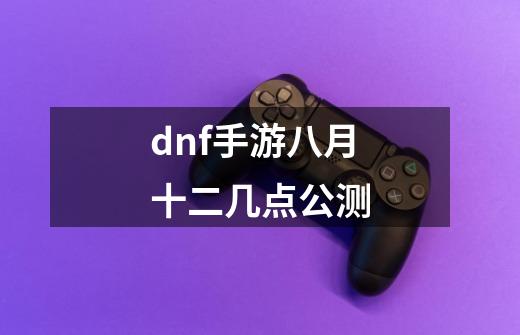 dnf手游八月十二几点公测-第1张-游戏信息-娜宝网