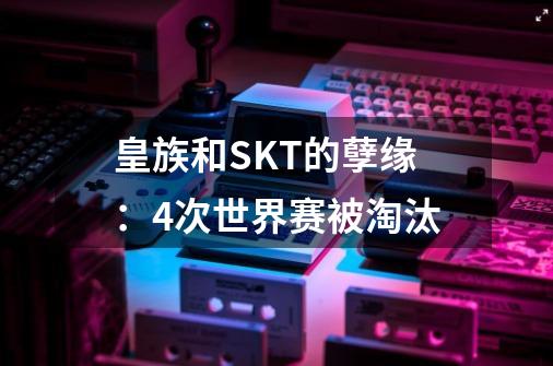 皇族和SKT的孽缘：4次世界赛被淘汰-第1张-游戏信息-娜宝网