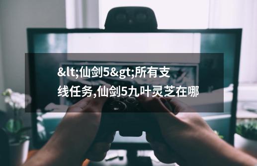 <仙剑5>所有支线任务?,仙剑5九叶灵芝在哪-第1张-游戏信息-娜宝网