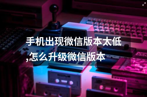 手机出现微信版本太低,怎么升级微信版本-第1张-游戏信息-娜宝网