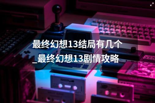 最终幻想13结局有几个_最终幻想13剧情攻略-第1张-游戏信息-娜宝网