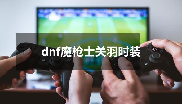 dnf魔枪士关羽时装-第1张-游戏信息-娜宝网