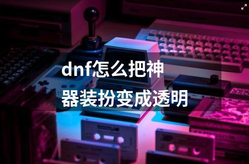 dnf怎么把神器装扮变成透明-第1张-游戏信息-娜宝网