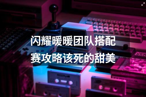 闪耀暖暖团队搭配赛攻略该死的甜美-第1张-游戏信息-娜宝网