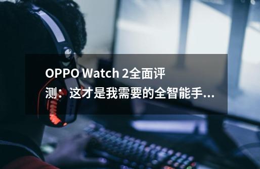 OPPO Watch 2全面评测：这才是我需要的全智能手表旗舰-第1张-游戏信息-娜宝网