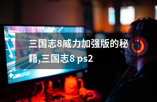 三国志8威力加强版的秘籍,三国志8 ps2-第1张-游戏信息-娜宝网