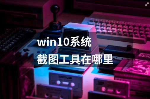 win10系统截图工具在哪里?-第1张-游戏信息-娜宝网