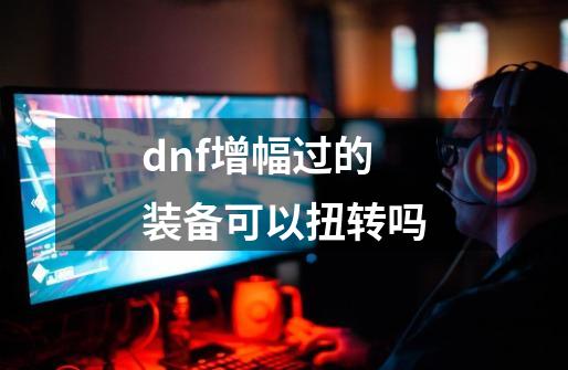 dnf增幅过的装备可以扭转吗-第1张-游戏信息-娜宝网